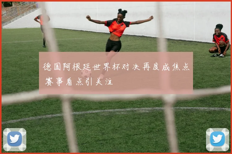 德国阿根廷世界杯对决再度成焦点 赛事看点引关注