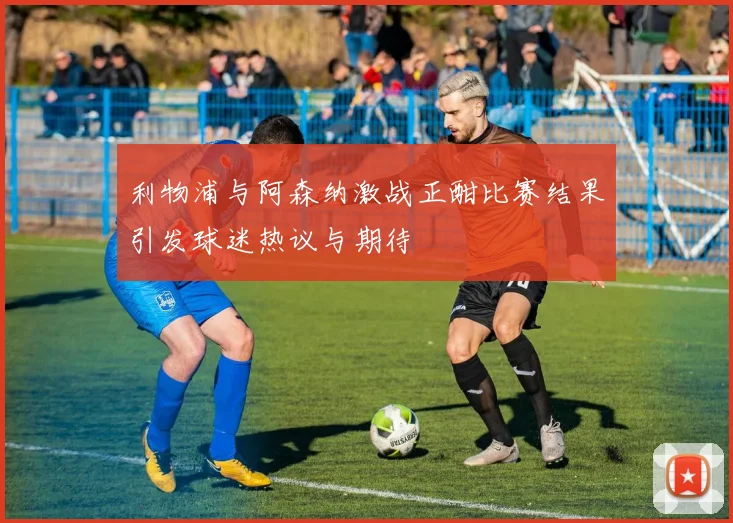 利物浦与阿森纳激战正酣比赛结果引发球迷热议与期待