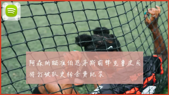 阿森纳瞄准伯恩茅斯前锋克鲁皮或将打破队史转会费纪录
