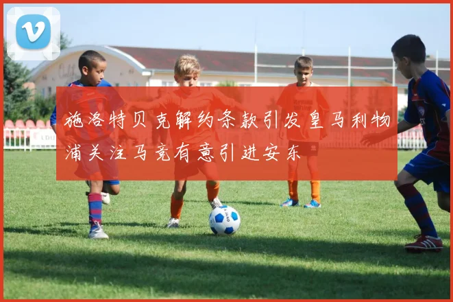 施洛特贝克解约条款引发皇马利物浦关注马竞有意引进安东